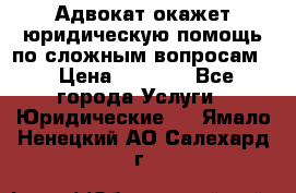 Адвокат окажет юридическую помощь по сложным вопросам  › Цена ­ 1 200 - Все города Услуги » Юридические   . Ямало-Ненецкий АО,Салехард г.